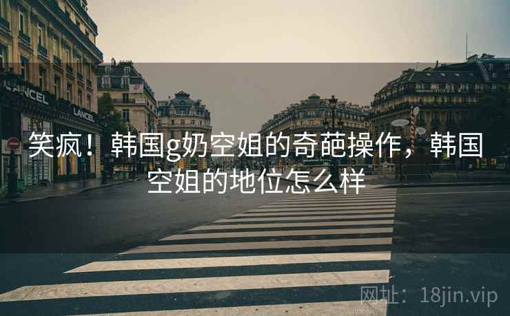 笑疯！韩国g奶空姐的奇葩操作，韩国空姐的地位怎么样