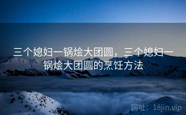 三个媳妇一锅烩大团圆，三个媳妇一锅烩大团圆的烹饪方法