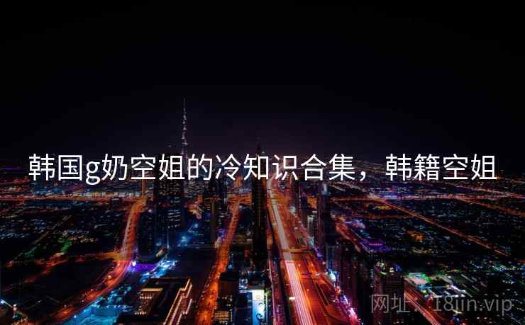 韩国g奶空姐的冷知识合集，韩籍空姐