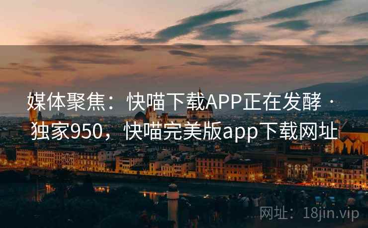 媒体聚焦：快喵下载APP正在发酵 · 独家950，快喵完美版app下载网址