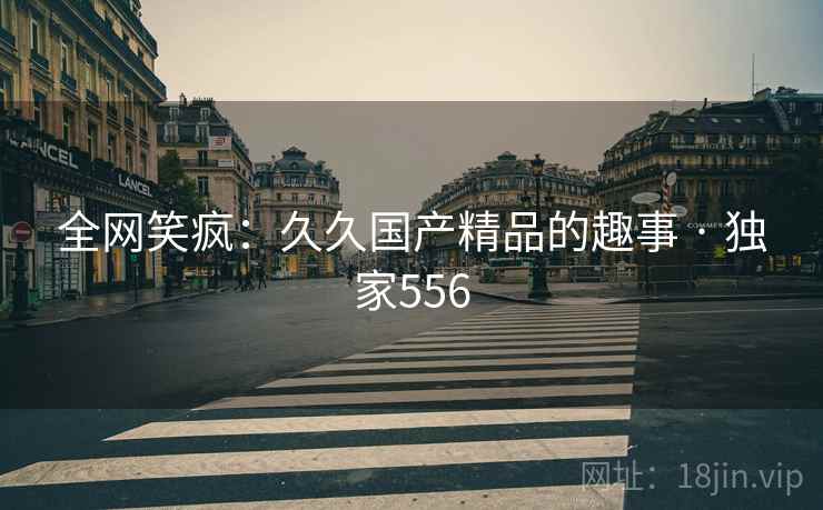 全网笑疯：久久国产精品的趣事 · 独家556