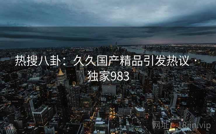 热搜八卦：久久国产精品引发热议 · 独家983