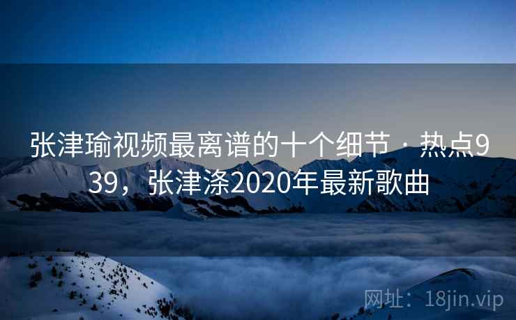 张津瑜视频最离谱的十个细节 · 热点939，张津涤2020年最新歌曲