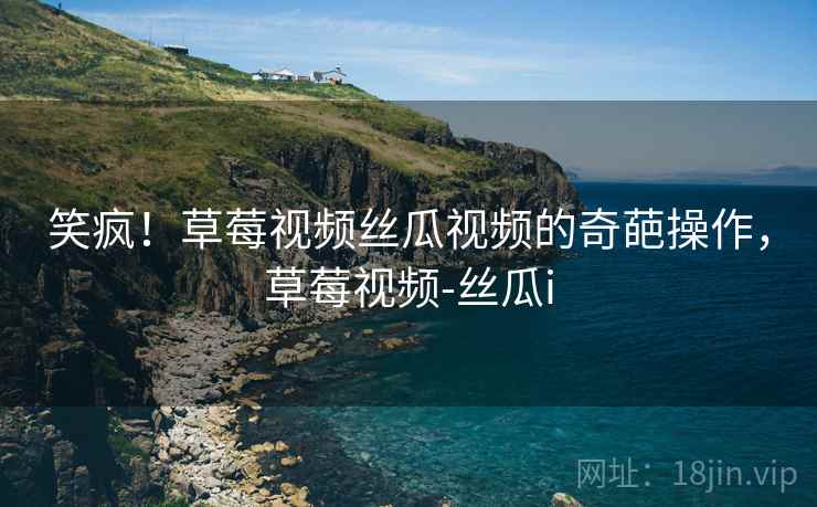 笑疯！草莓视频丝瓜视频的奇葩操作，草莓视频-丝瓜i