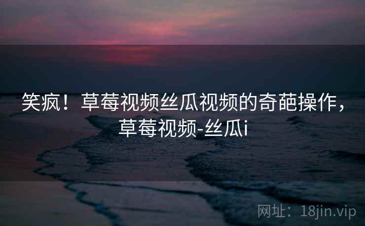 笑疯！草莓视频丝瓜视频的奇葩操作，草莓视频-丝瓜i