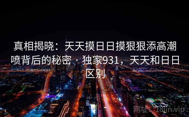 真相揭晓：天天摸日日摸狠狠添高潮喷背后的秘密 · 独家931，天天和日日区别