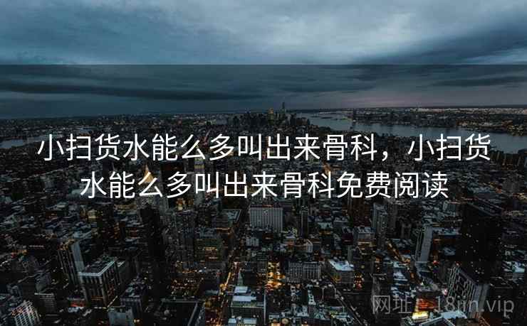 小扫货水能么多叫出来骨科，小扫货水能么多叫出来骨科免费阅读