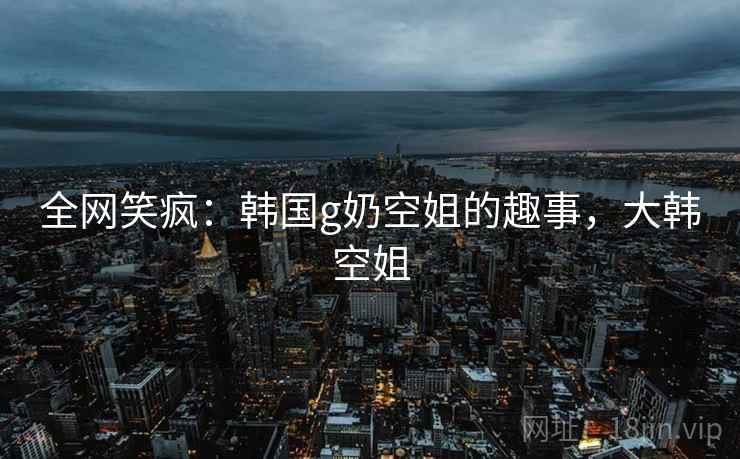 全网笑疯：韩国g奶空姐的趣事，大韩空姐