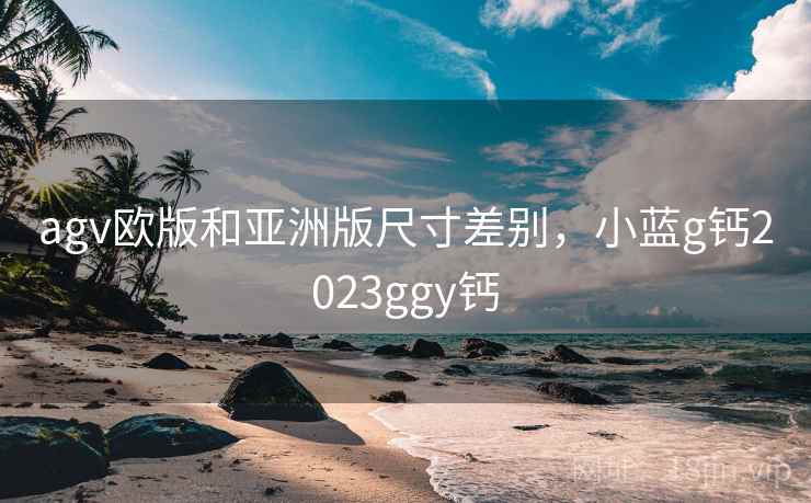 agv欧版和亚洲版尺寸差别，小蓝g钙2023ggy钙