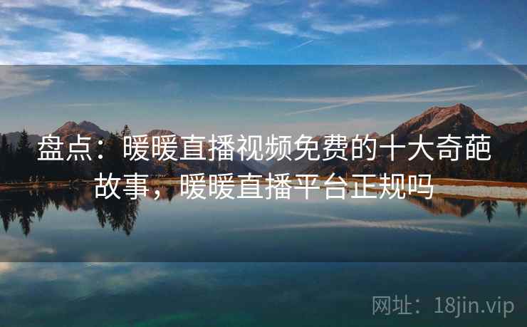 盘点：暖暖直播视频免费的十大奇葩故事，暖暖直播平台正规吗