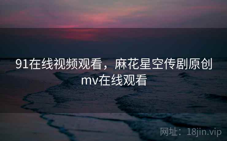 91在线视频观看，麻花星空传剧原创mv在线观看