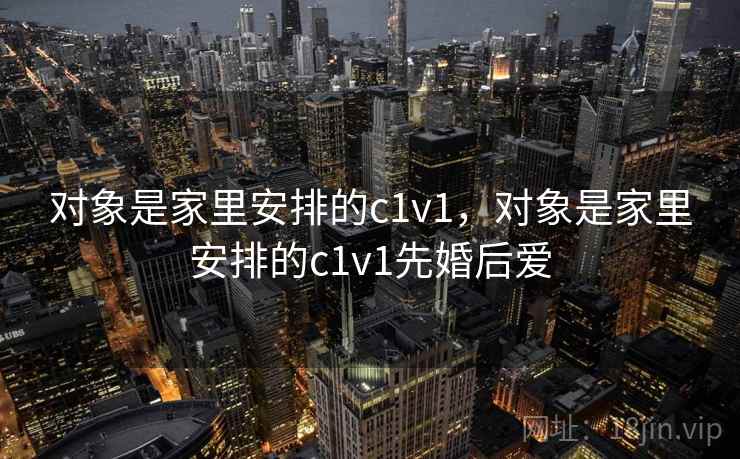 对象是家里安排的c1v1，对象是家里安排的c1v1先婚后爱