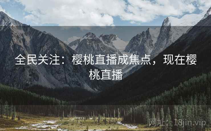 全民关注：樱桃直播成焦点，现在樱桃直播