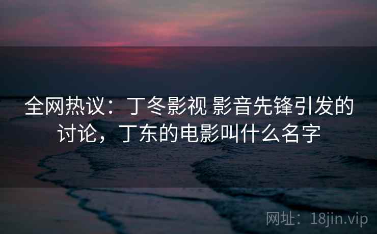 全网热议：丁冬影视 影音先锋引发的讨论，丁东的电影叫什么名字