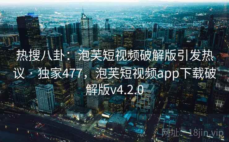 热搜八卦：泡芙短视频破解版引发热议 · 独家477，泡芙短视频app下载破解版v4.2.0