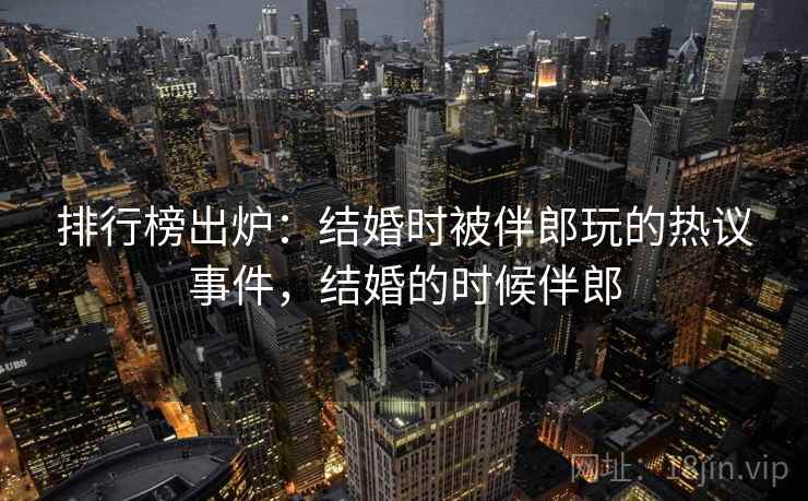 排行榜出炉:结婚时被伴郎玩的热议事件,结婚的时候伴郎 排行榜出炉:结婚时被伴郎玩的热议事件,结婚的时候伴郎
