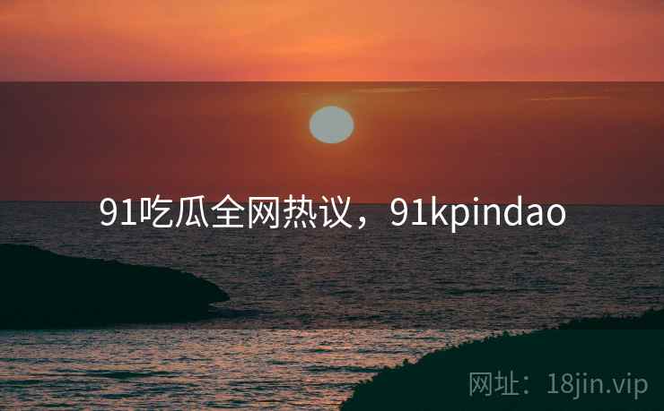 91吃瓜全网热议，91kpindao