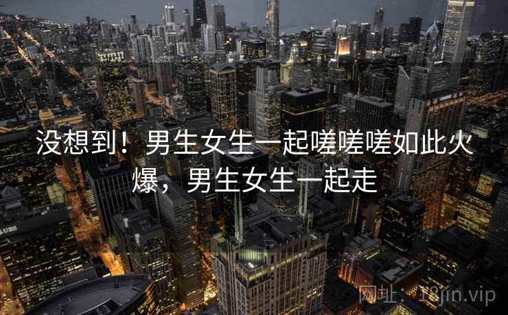 没想到！男生女生一起嗟嗟嗟如此火爆，男生女生一起走