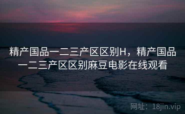 精产国品一二三产区区别H，精产国品一二三产区区别麻豆电影在线观看