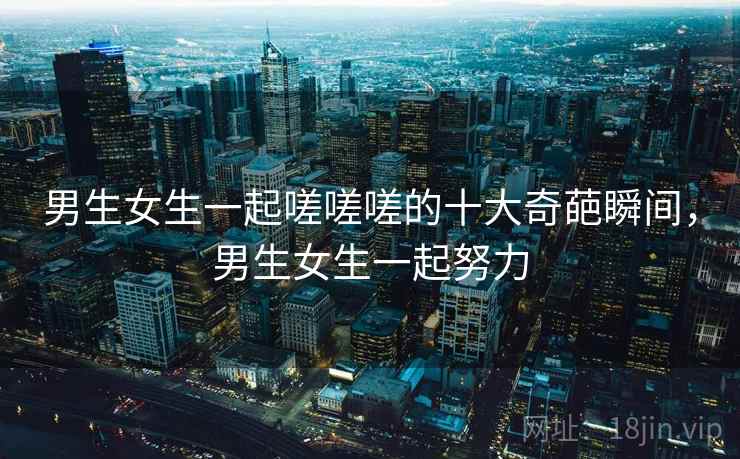 男生女生一起嗟嗟嗟的十大奇葩瞬间，男生女生一起努力