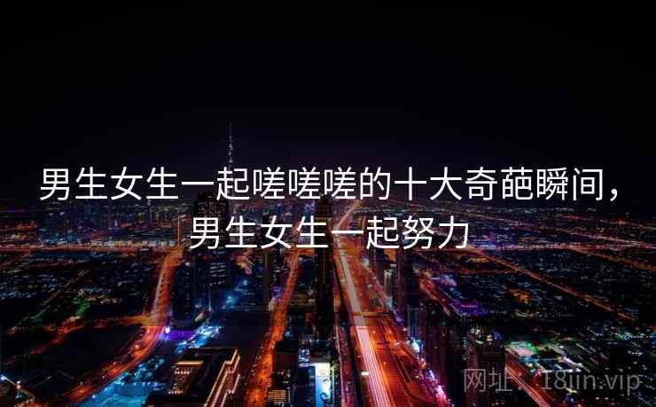 男生女生一起嗟嗟嗟的十大奇葩瞬间，男生女生一起努力