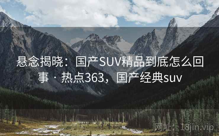 悬念揭晓：国产SUV精品到底怎么回事 · 热点363，国产经典suv