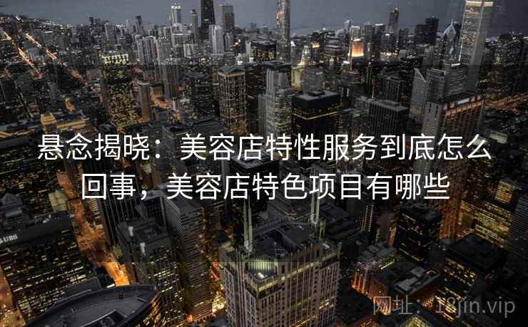 悬念揭晓:美容店特性服务到底怎么回事,美容店特色项目有哪些 悬念揭晓:美容店特性服务到底怎么回事,美容店特色项目有哪些